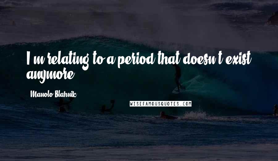 Manolo Blahnik Quotes: I'm relating to a period that doesn't exist anymore.