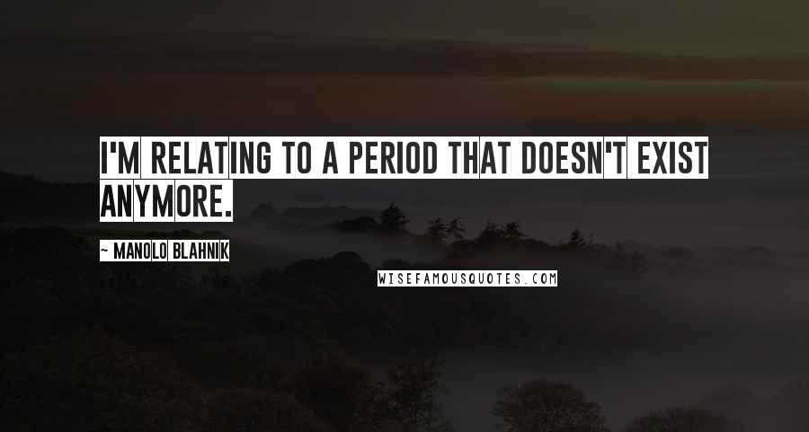Manolo Blahnik Quotes: I'm relating to a period that doesn't exist anymore.