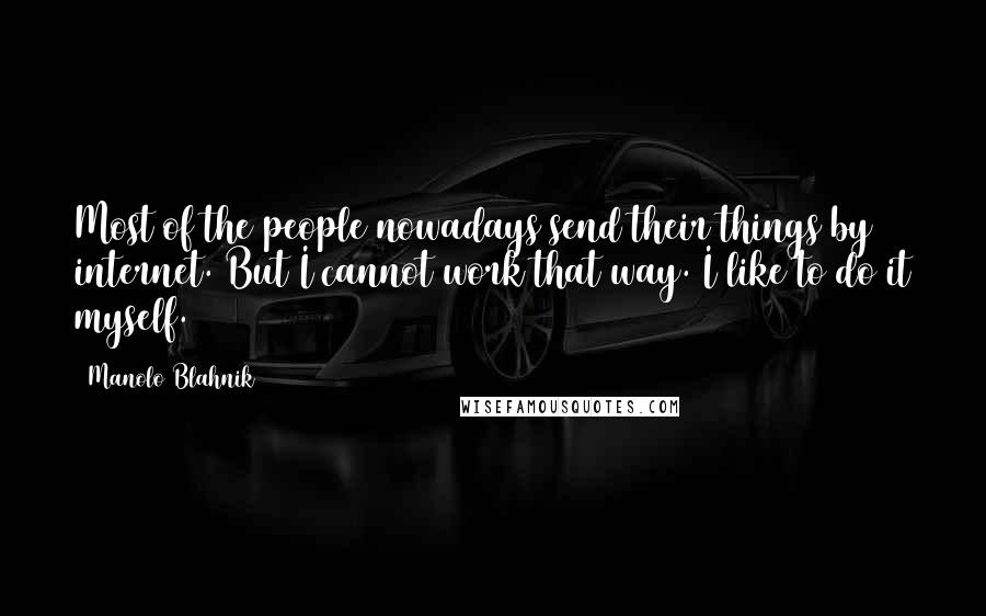 Manolo Blahnik Quotes: Most of the people nowadays send their things by internet. But I cannot work that way. I like to do it myself.