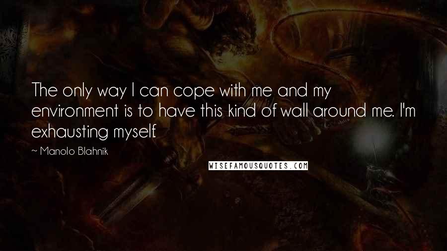 Manolo Blahnik Quotes: The only way I can cope with me and my environment is to have this kind of wall around me. I'm exhausting myself.