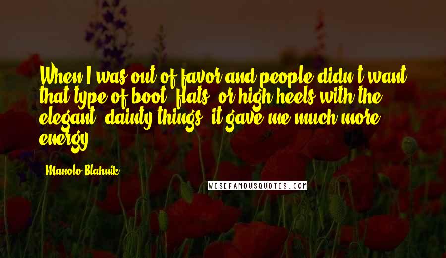 Manolo Blahnik Quotes: When I was out of favor and people didn't want that type of boot, flats, or high heels with the elegant, dainty things, it gave me much more energy.