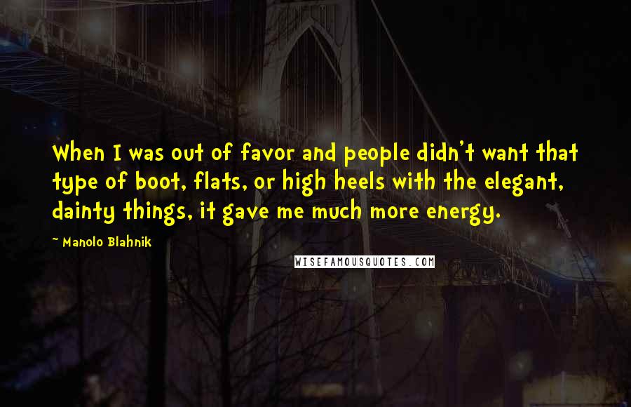 Manolo Blahnik Quotes: When I was out of favor and people didn't want that type of boot, flats, or high heels with the elegant, dainty things, it gave me much more energy.