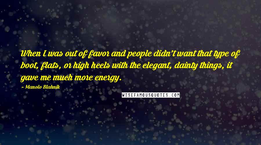 Manolo Blahnik Quotes: When I was out of favor and people didn't want that type of boot, flats, or high heels with the elegant, dainty things, it gave me much more energy.