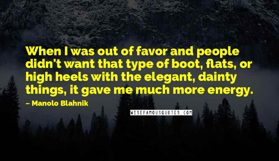 Manolo Blahnik Quotes: When I was out of favor and people didn't want that type of boot, flats, or high heels with the elegant, dainty things, it gave me much more energy.