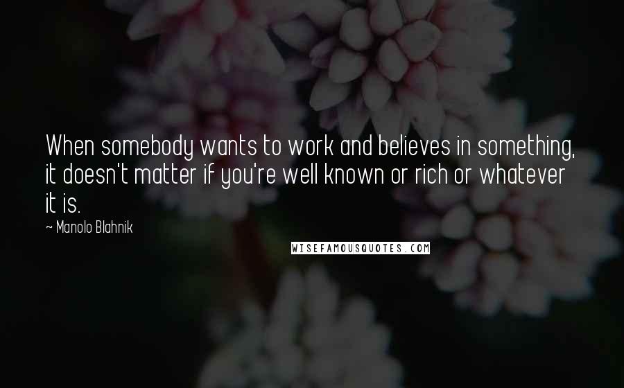 Manolo Blahnik Quotes: When somebody wants to work and believes in something, it doesn't matter if you're well known or rich or whatever it is.