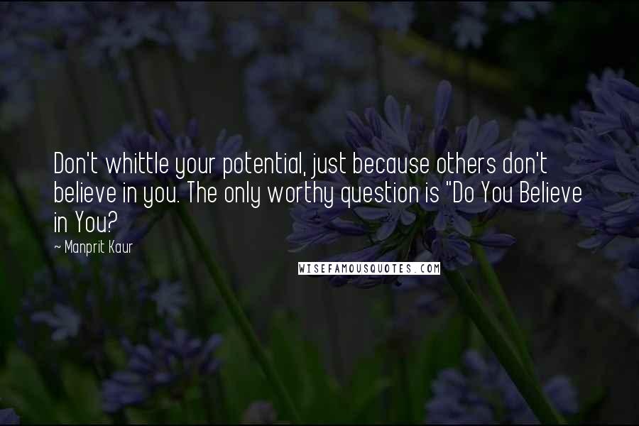 Manprit Kaur Quotes: Don't whittle your potential, just because others don't believe in you. The only worthy question is "Do You Believe in You?