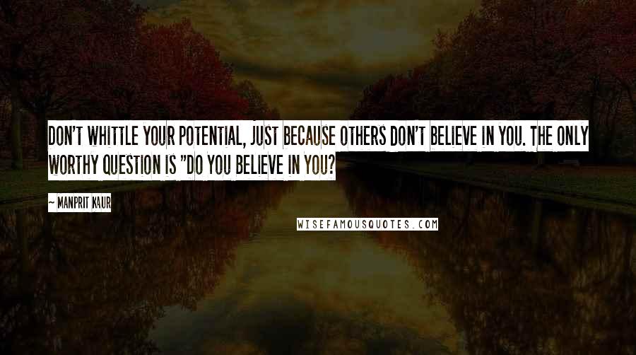 Manprit Kaur Quotes: Don't whittle your potential, just because others don't believe in you. The only worthy question is "Do You Believe in You?