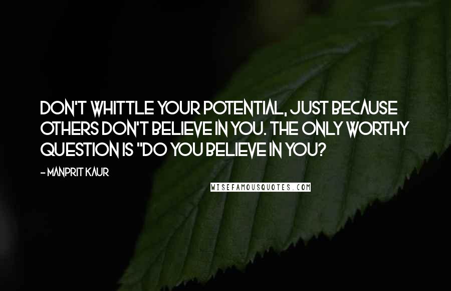 Manprit Kaur Quotes: Don't whittle your potential, just because others don't believe in you. The only worthy question is "Do You Believe in You?