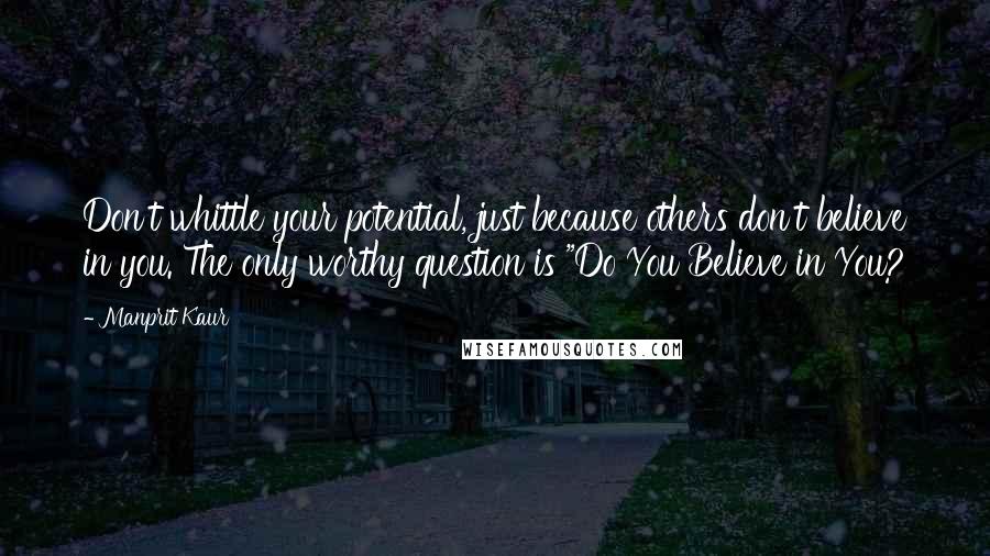 Manprit Kaur Quotes: Don't whittle your potential, just because others don't believe in you. The only worthy question is "Do You Believe in You?