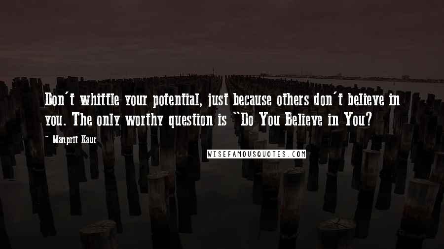 Manprit Kaur Quotes: Don't whittle your potential, just because others don't believe in you. The only worthy question is "Do You Believe in You?