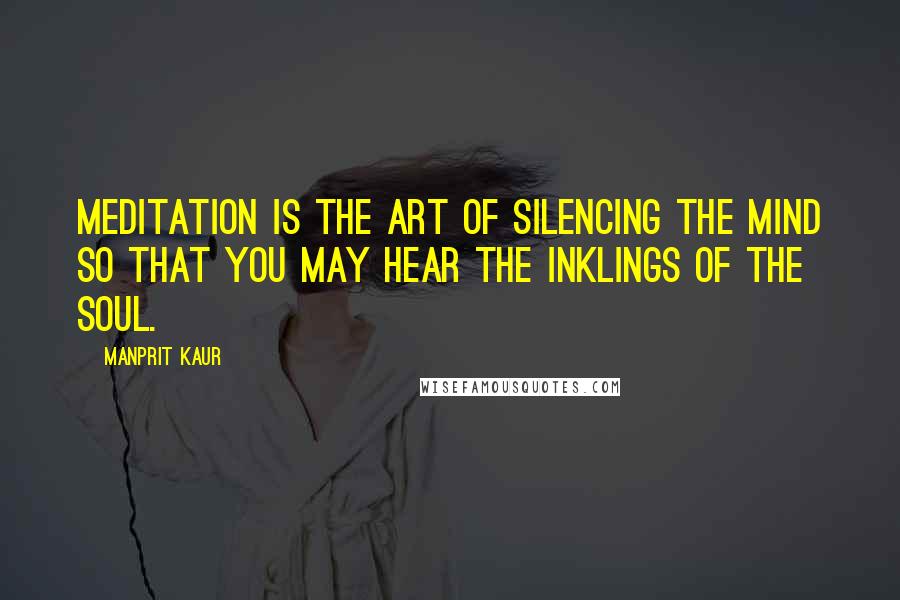 Manprit Kaur Quotes: Meditation is the art of silencing the mind so that you may hear the inklings of the Soul.