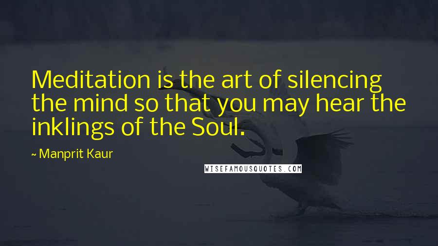 Manprit Kaur Quotes: Meditation is the art of silencing the mind so that you may hear the inklings of the Soul.