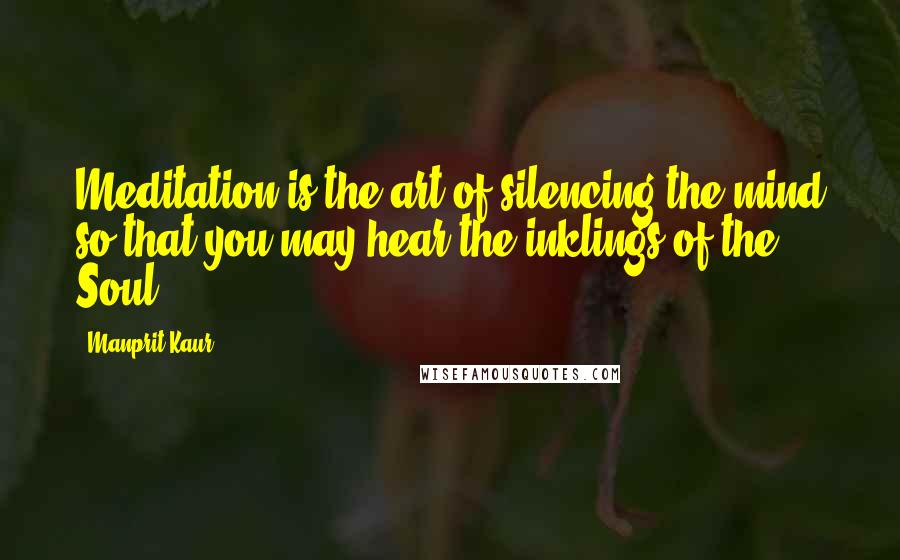 Manprit Kaur Quotes: Meditation is the art of silencing the mind so that you may hear the inklings of the Soul.