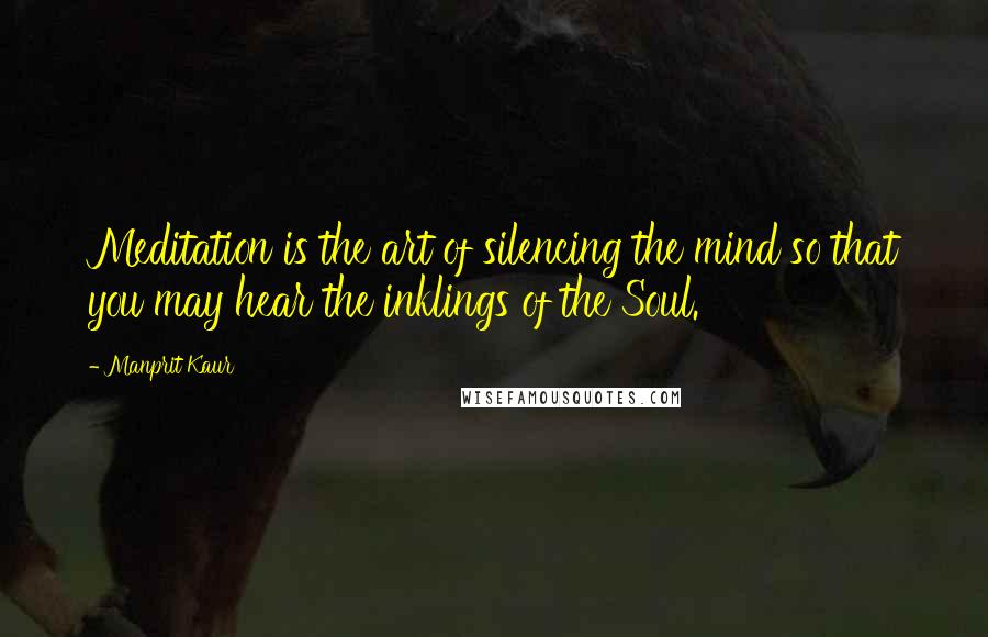 Manprit Kaur Quotes: Meditation is the art of silencing the mind so that you may hear the inklings of the Soul.