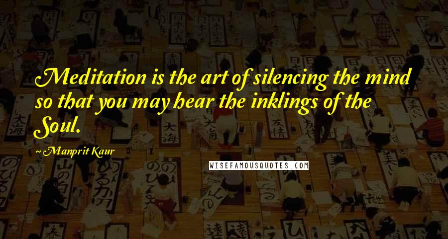 Manprit Kaur Quotes: Meditation is the art of silencing the mind so that you may hear the inklings of the Soul.