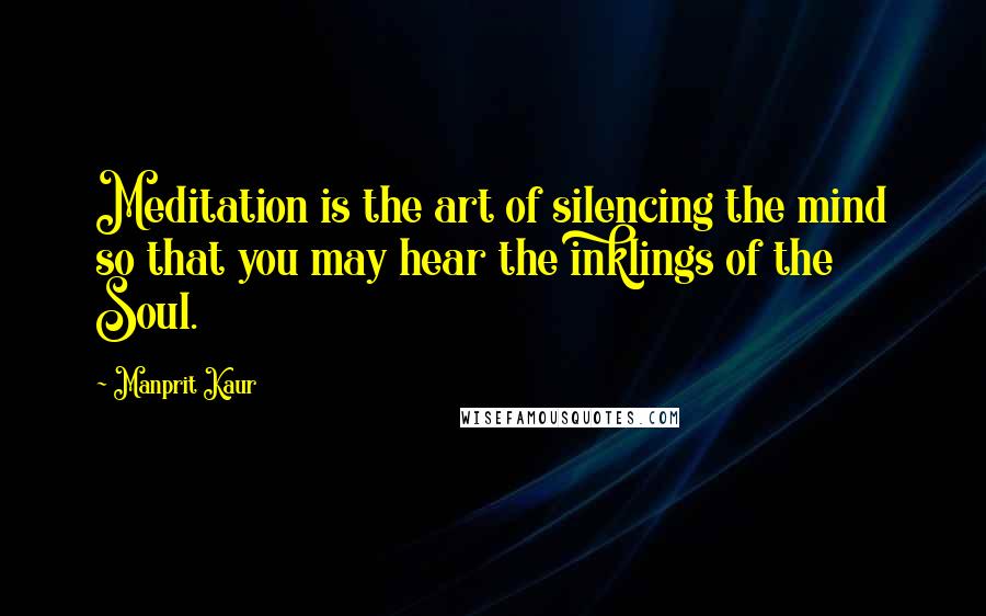 Manprit Kaur Quotes: Meditation is the art of silencing the mind so that you may hear the inklings of the Soul.