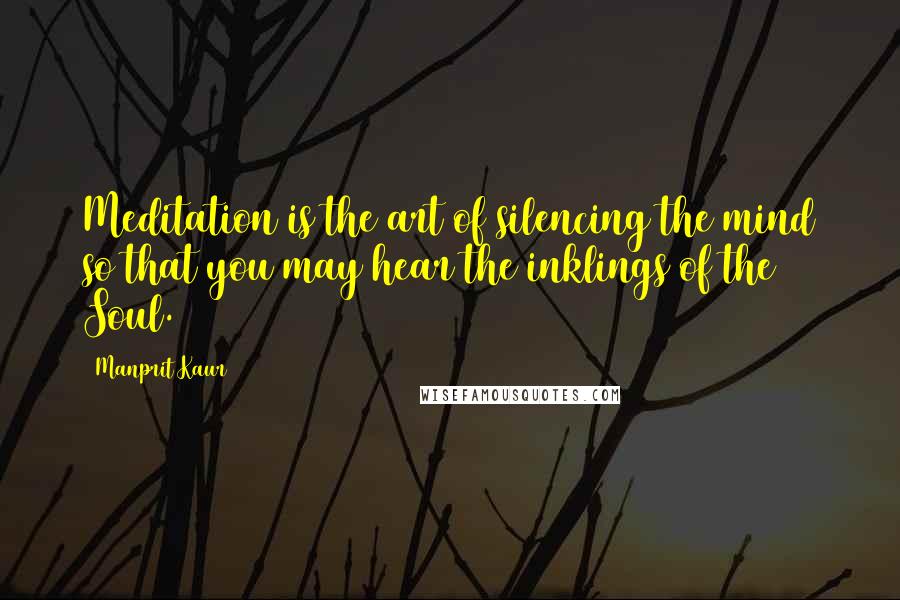Manprit Kaur Quotes: Meditation is the art of silencing the mind so that you may hear the inklings of the Soul.