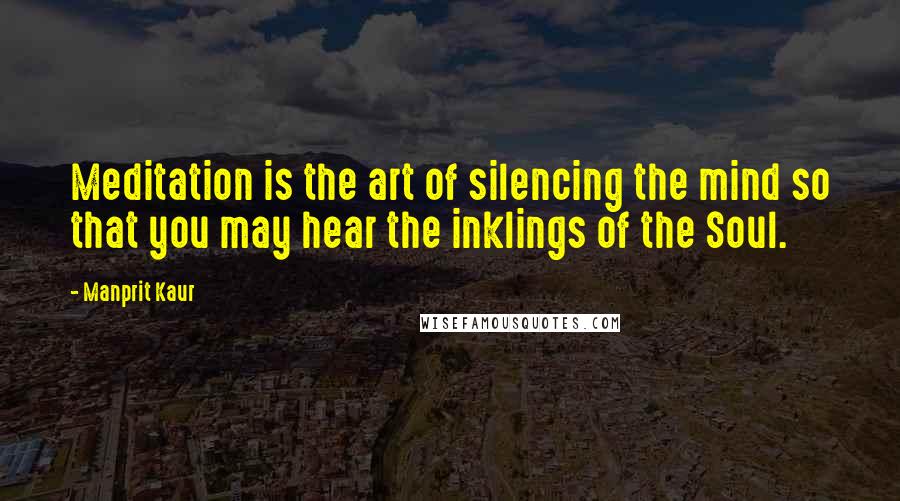 Manprit Kaur Quotes: Meditation is the art of silencing the mind so that you may hear the inklings of the Soul.