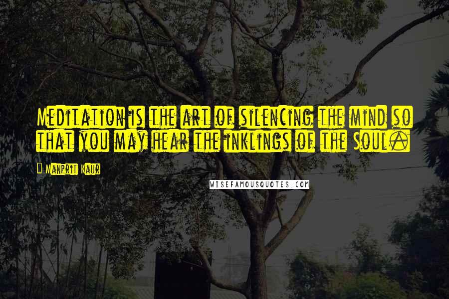 Manprit Kaur Quotes: Meditation is the art of silencing the mind so that you may hear the inklings of the Soul.