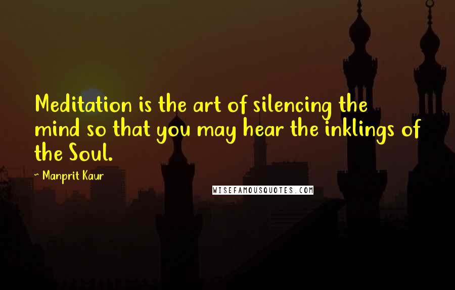 Manprit Kaur Quotes: Meditation is the art of silencing the mind so that you may hear the inklings of the Soul.