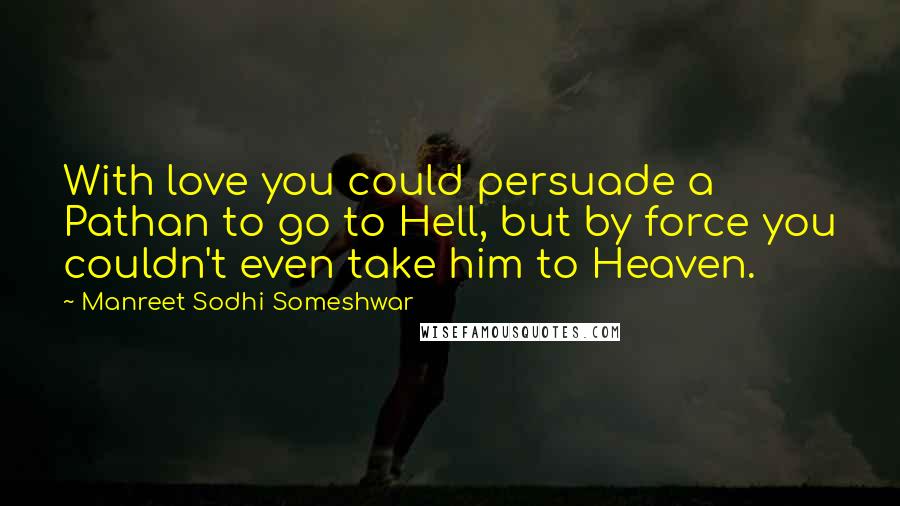 Manreet Sodhi Someshwar Quotes: With love you could persuade a Pathan to go to Hell, but by force you couldn't even take him to Heaven.