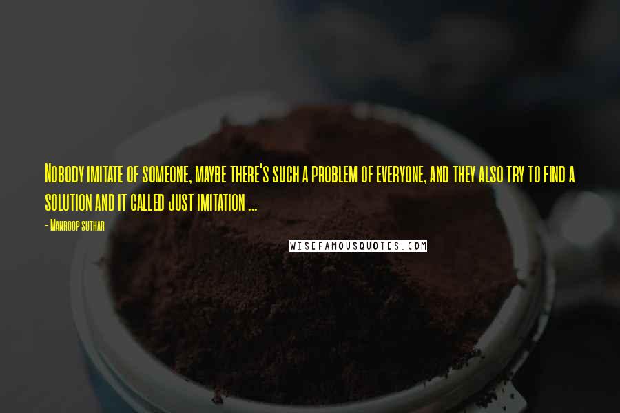 Manroop Suthar Quotes: Nobody imitate of someone, maybe there's such a problem of everyone, and they also try to find a solution and it called just imitation ...