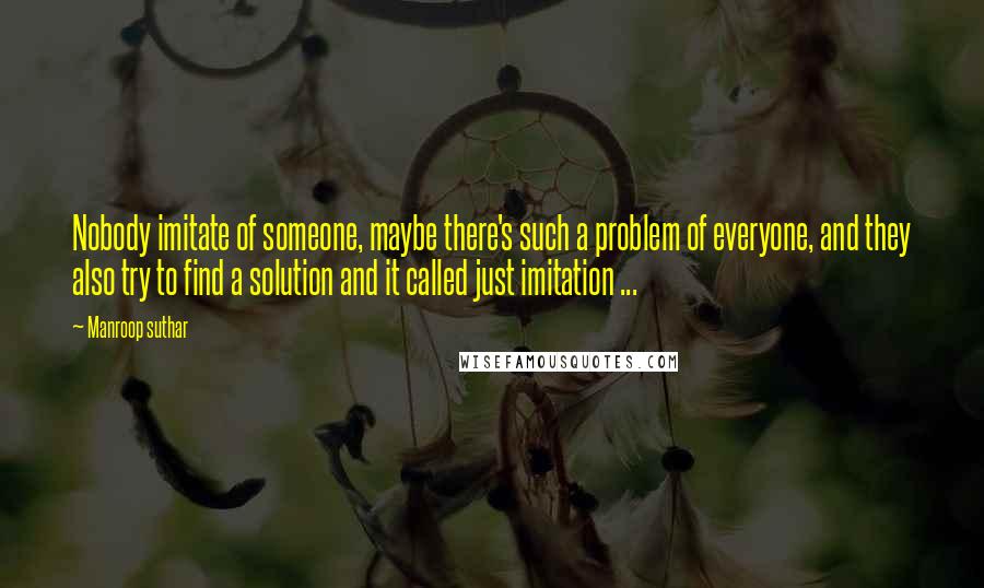 Manroop Suthar Quotes: Nobody imitate of someone, maybe there's such a problem of everyone, and they also try to find a solution and it called just imitation ...