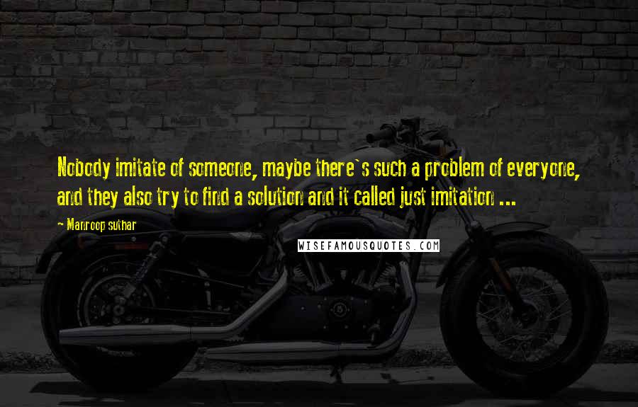 Manroop Suthar Quotes: Nobody imitate of someone, maybe there's such a problem of everyone, and they also try to find a solution and it called just imitation ...