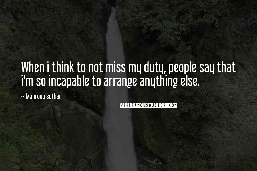 Manroop Suthar Quotes: When i think to not miss my duty, people say that i'm so incapable to arrange anything else.