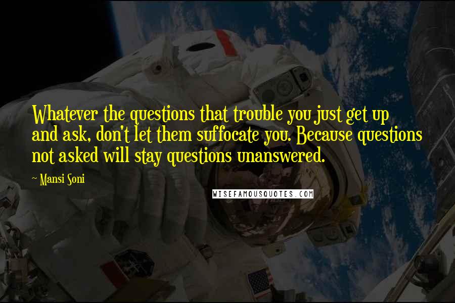 Mansi Soni Quotes: Whatever the questions that trouble you just get up and ask, don't let them suffocate you. Because questions not asked will stay questions unanswered.