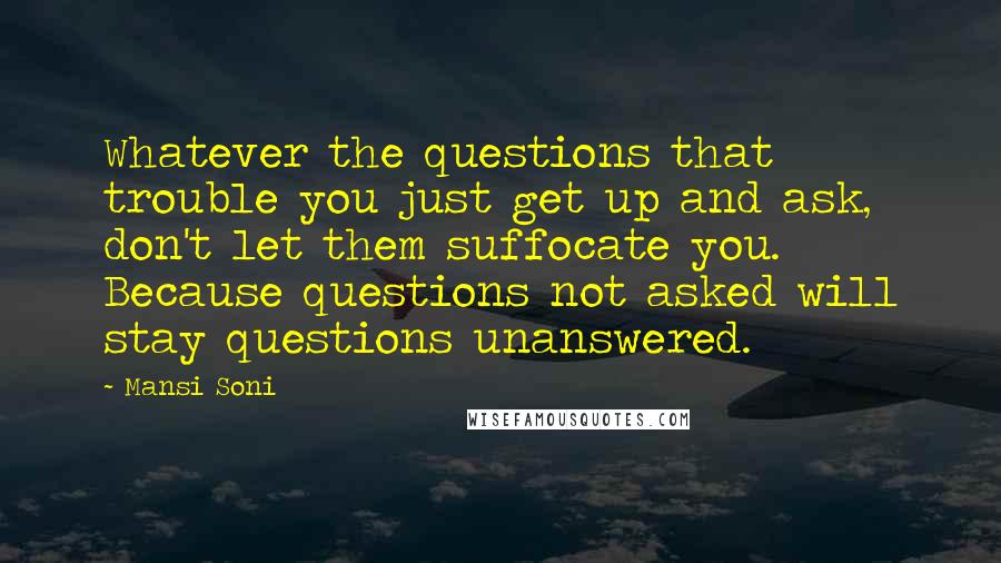 Mansi Soni Quotes: Whatever the questions that trouble you just get up and ask, don't let them suffocate you. Because questions not asked will stay questions unanswered.