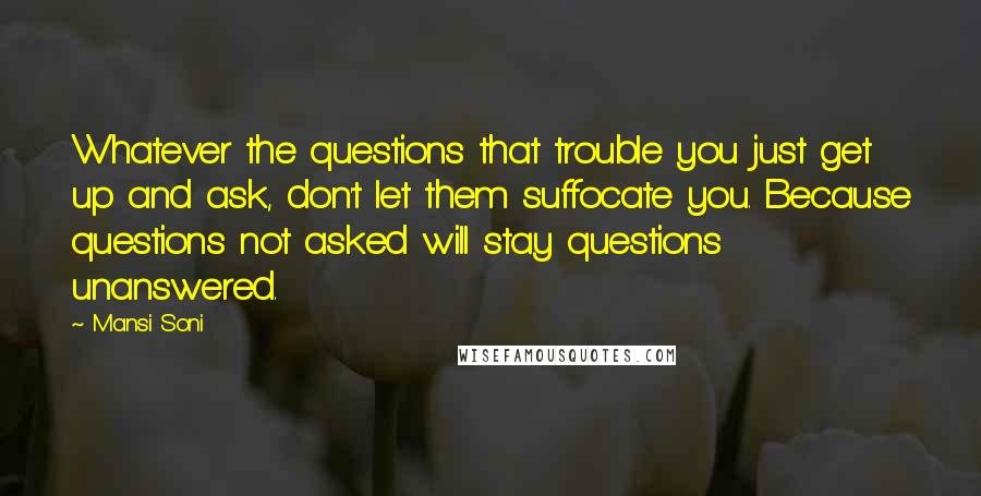 Mansi Soni Quotes: Whatever the questions that trouble you just get up and ask, don't let them suffocate you. Because questions not asked will stay questions unanswered.