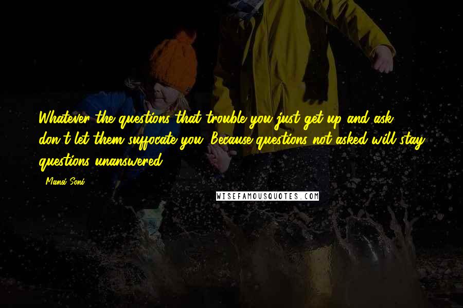 Mansi Soni Quotes: Whatever the questions that trouble you just get up and ask, don't let them suffocate you. Because questions not asked will stay questions unanswered.