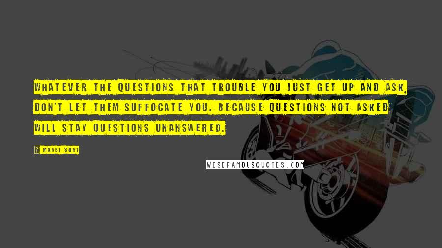 Mansi Soni Quotes: Whatever the questions that trouble you just get up and ask, don't let them suffocate you. Because questions not asked will stay questions unanswered.