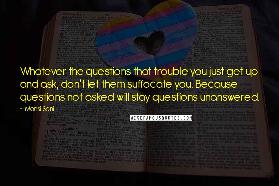 Mansi Soni Quotes: Whatever the questions that trouble you just get up and ask, don't let them suffocate you. Because questions not asked will stay questions unanswered.