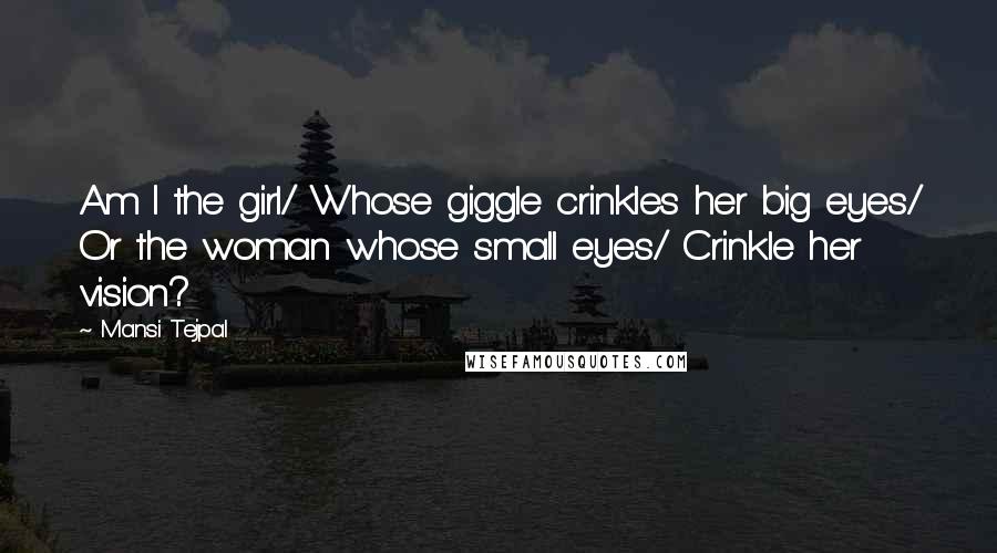 Mansi Tejpal Quotes: Am I the girl/ Whose giggle crinkles her big eyes/ Or the woman whose small eyes/ Crinkle her vision?