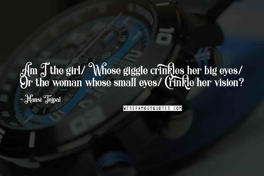 Mansi Tejpal Quotes: Am I the girl/ Whose giggle crinkles her big eyes/ Or the woman whose small eyes/ Crinkle her vision?