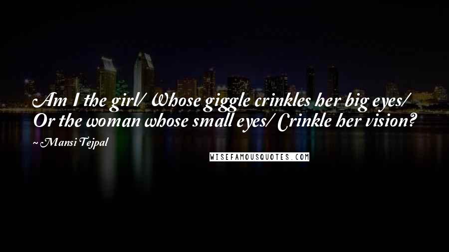 Mansi Tejpal Quotes: Am I the girl/ Whose giggle crinkles her big eyes/ Or the woman whose small eyes/ Crinkle her vision?