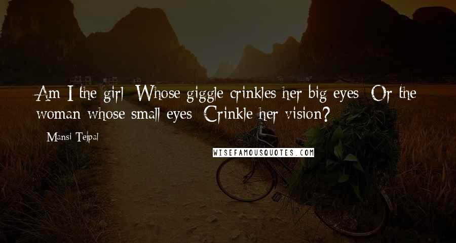 Mansi Tejpal Quotes: Am I the girl/ Whose giggle crinkles her big eyes/ Or the woman whose small eyes/ Crinkle her vision?