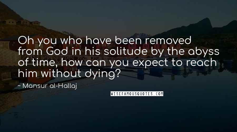 Mansur Al-Hallaj Quotes: Oh you who have been removed from God in his solitude by the abyss of time, how can you expect to reach him without dying?