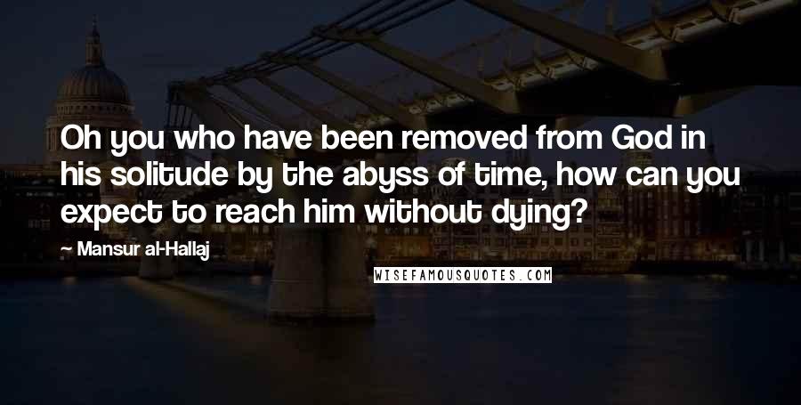 Mansur Al-Hallaj Quotes: Oh you who have been removed from God in his solitude by the abyss of time, how can you expect to reach him without dying?