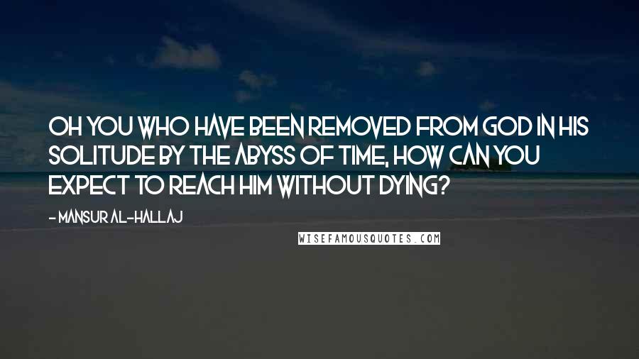 Mansur Al-Hallaj Quotes: Oh you who have been removed from God in his solitude by the abyss of time, how can you expect to reach him without dying?