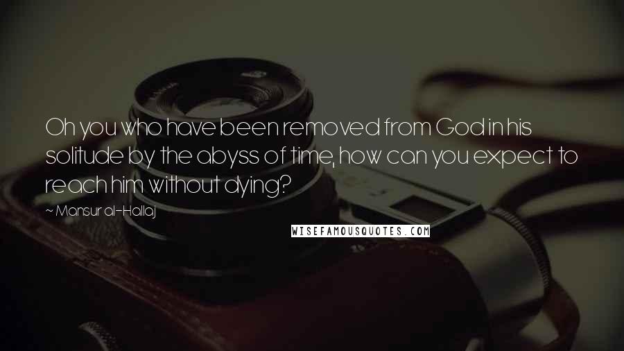 Mansur Al-Hallaj Quotes: Oh you who have been removed from God in his solitude by the abyss of time, how can you expect to reach him without dying?