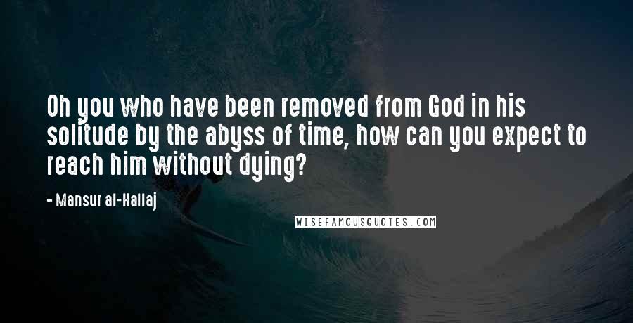 Mansur Al-Hallaj Quotes: Oh you who have been removed from God in his solitude by the abyss of time, how can you expect to reach him without dying?