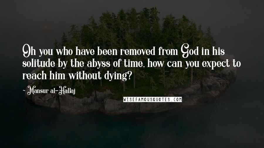 Mansur Al-Hallaj Quotes: Oh you who have been removed from God in his solitude by the abyss of time, how can you expect to reach him without dying?