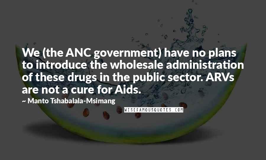 Manto Tshabalala-Msimang Quotes: We (the ANC government) have no plans to introduce the wholesale administration of these drugs in the public sector. ARVs are not a cure for Aids.