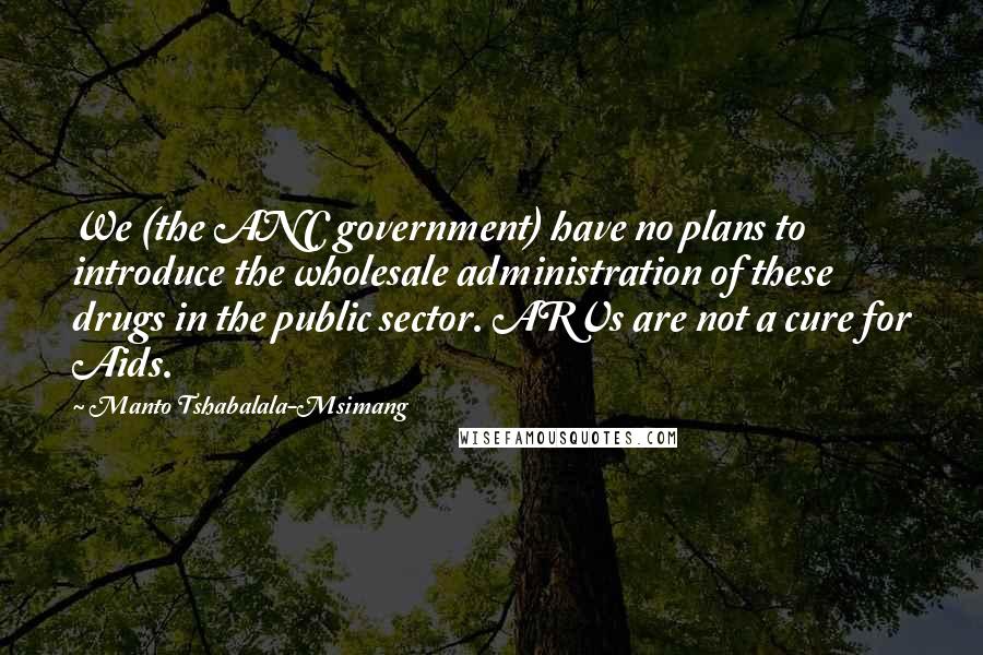 Manto Tshabalala-Msimang Quotes: We (the ANC government) have no plans to introduce the wholesale administration of these drugs in the public sector. ARVs are not a cure for Aids.