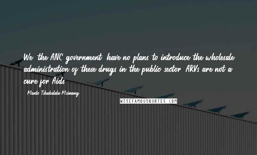 Manto Tshabalala-Msimang Quotes: We (the ANC government) have no plans to introduce the wholesale administration of these drugs in the public sector. ARVs are not a cure for Aids.