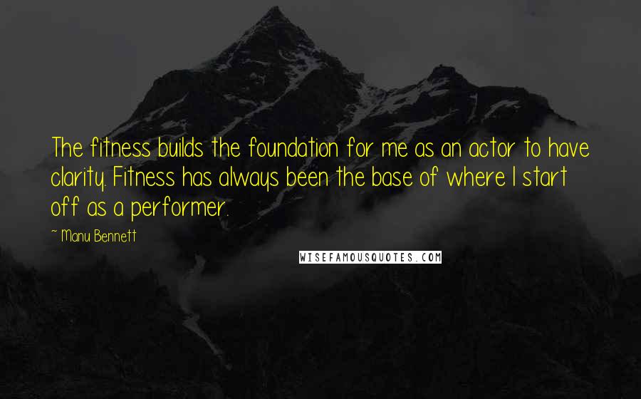 Manu Bennett Quotes: The fitness builds the foundation for me as an actor to have clarity. Fitness has always been the base of where I start off as a performer.