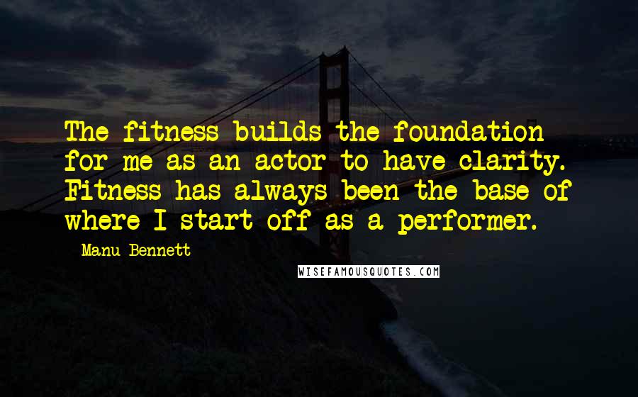 Manu Bennett Quotes: The fitness builds the foundation for me as an actor to have clarity. Fitness has always been the base of where I start off as a performer.